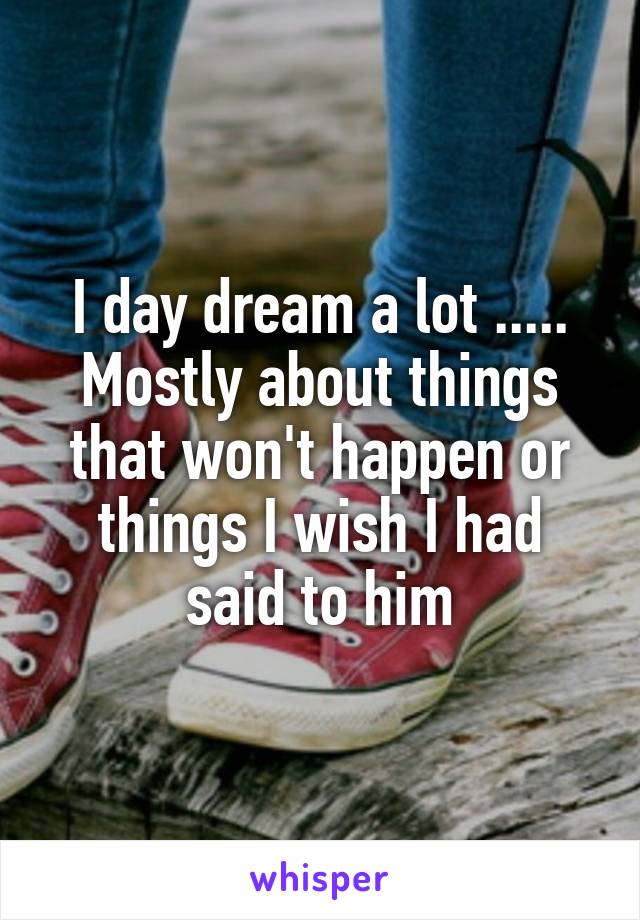 I day dream a lot ..... Mostly about things that won't happen or things I wish I had said to him