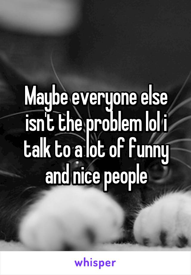 Maybe everyone else isn't the problem lol i talk to a lot of funny and nice people