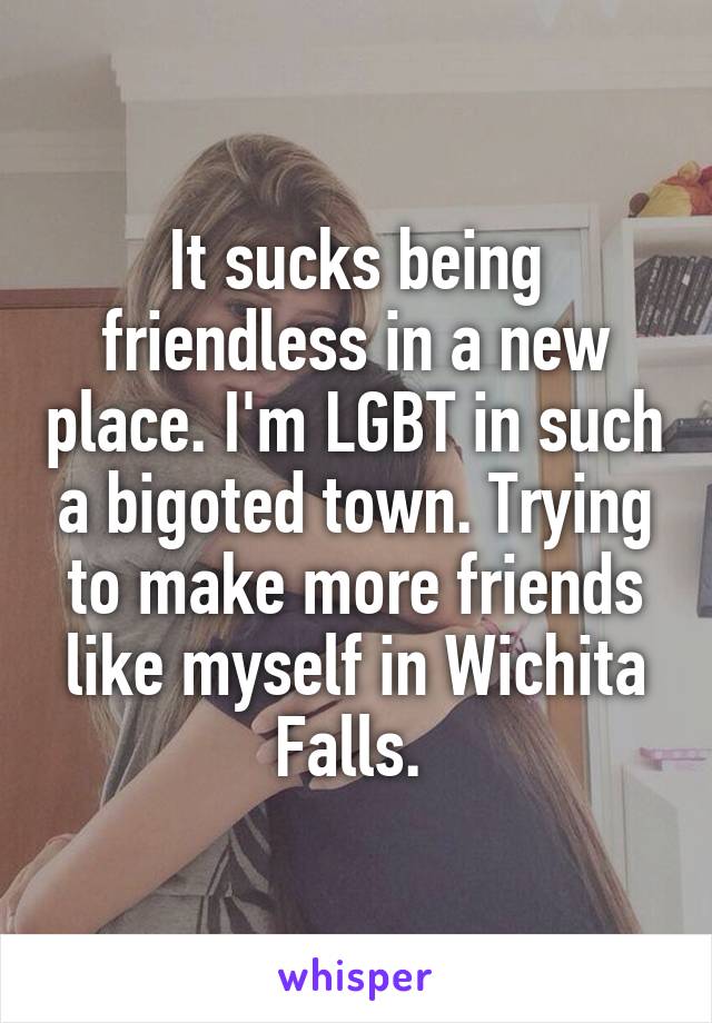 It sucks being friendless in a new place. I'm LGBT in such a bigoted town. Trying to make more friends like myself in Wichita Falls. 