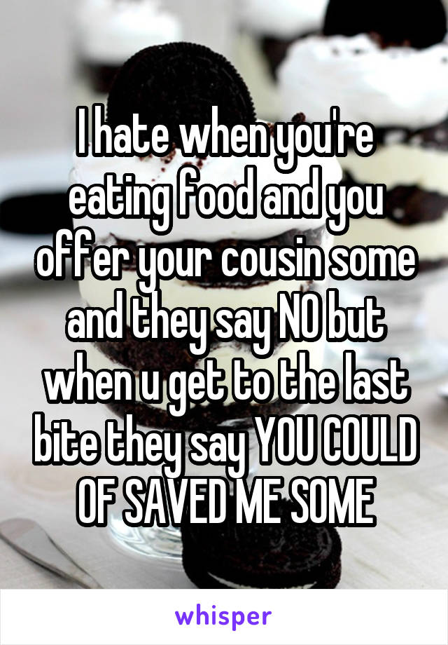 I hate when you're eating food and you offer your cousin some and they say NO but when u get to the last bite they say YOU COULD OF SAVED ME SOME