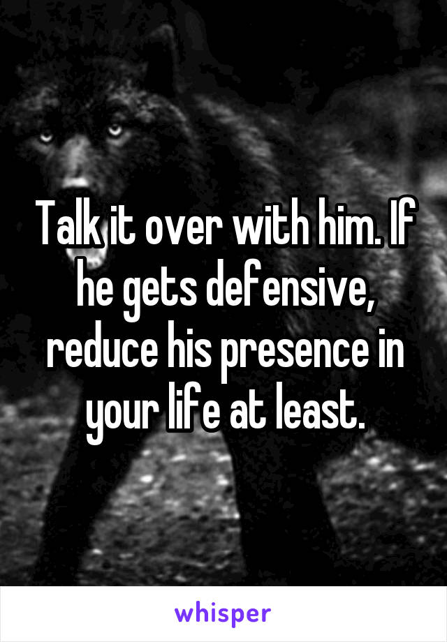 Talk it over with him. If he gets defensive, reduce his presence in your life at least.