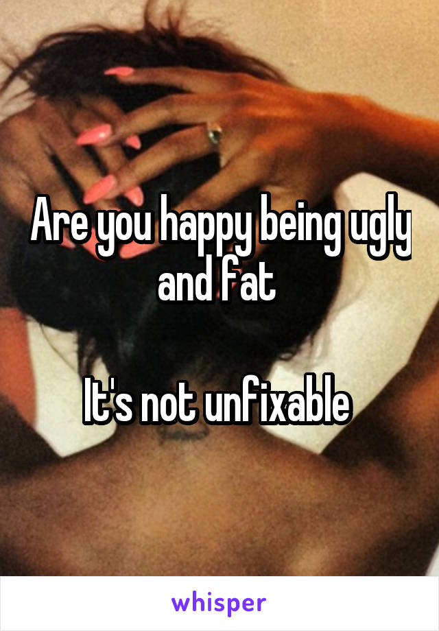 Are you happy being ugly and fat 

It's not unfixable 