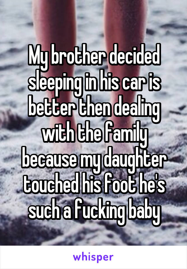 My brother decided sleeping in his car is better then dealing with the family because my daughter touched his foot he's such a fucking baby