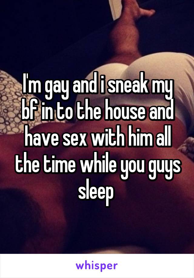 I'm gay and i sneak my bf in to the house and have sex with him all the time while you guys sleep 