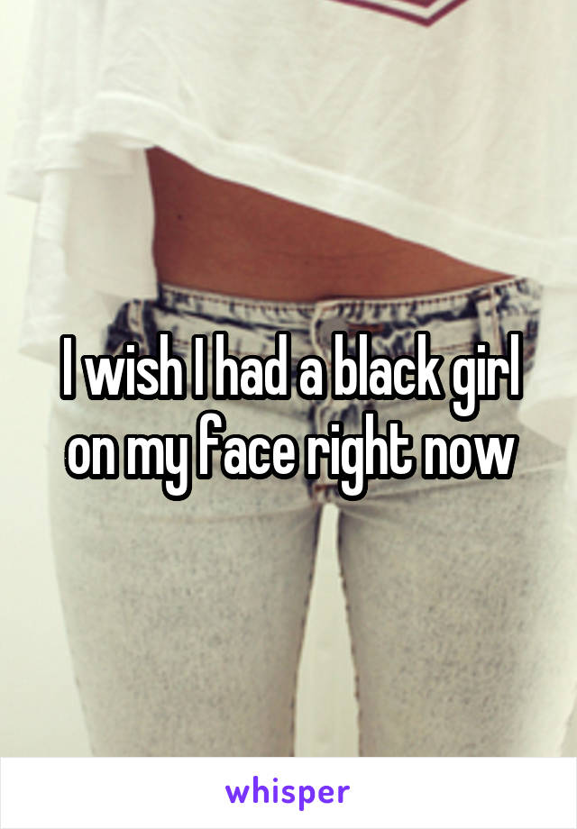 I wish I had a black girl on my face right now