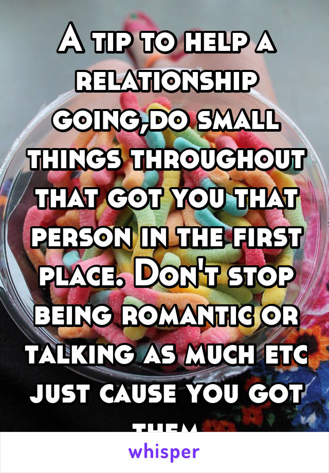 A tip to help a relationship going,do small things throughout that got you that person in the first place. Don't stop being romantic or talking as much etc just cause you got them