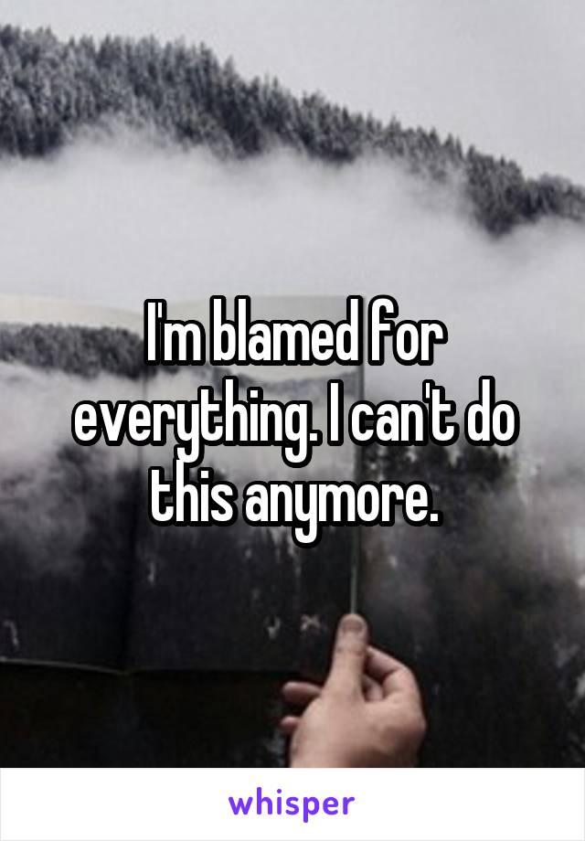 I'm blamed for everything. I can't do this anymore.