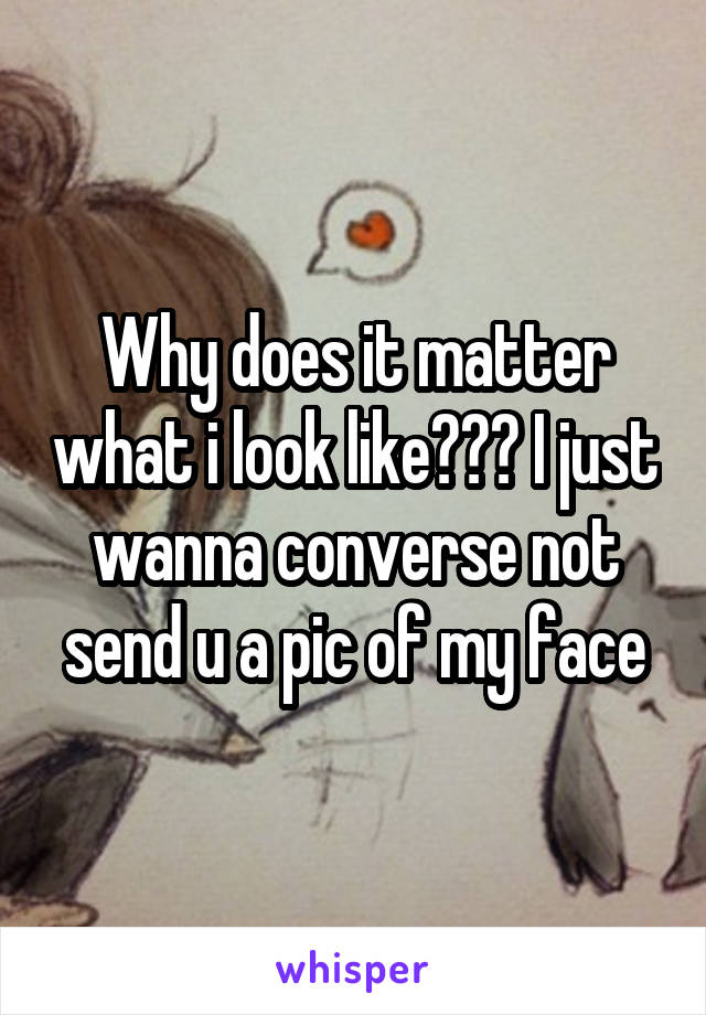 Why does it matter what i look like??? I just wanna converse not send u a pic of my face