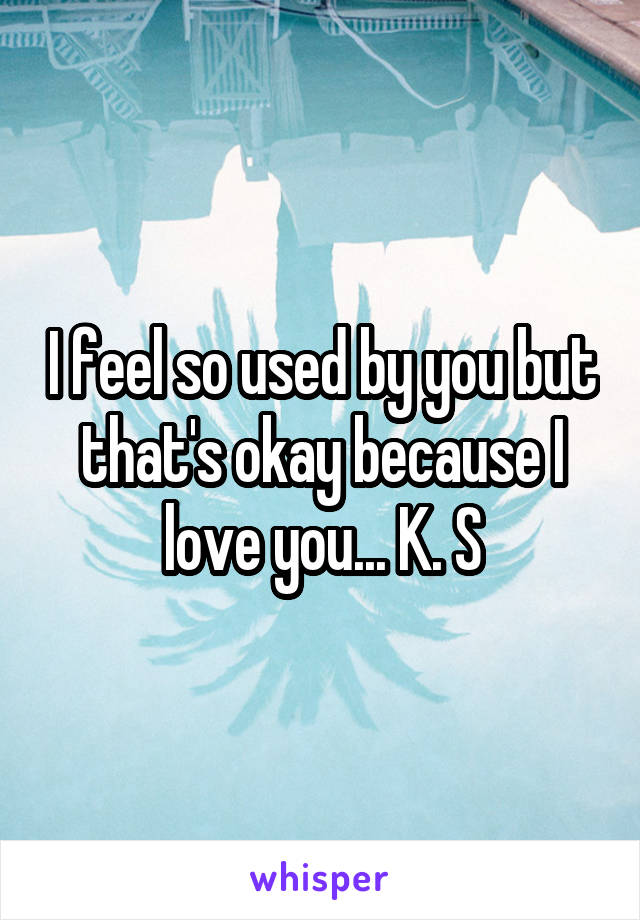 I feel so used by you but that's okay because I love you... K. S