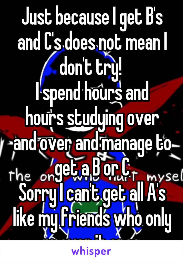 Just because I get B's and C's does not mean I don't try! 
I spend hours and hours studying over and over and manage to get a B or C
Sorry I can't get all A's like my friends who only go over it once 