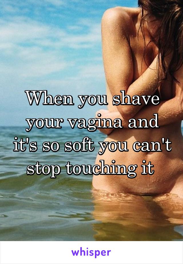 When you shave your vagina and it's so soft you can't stop touching it 