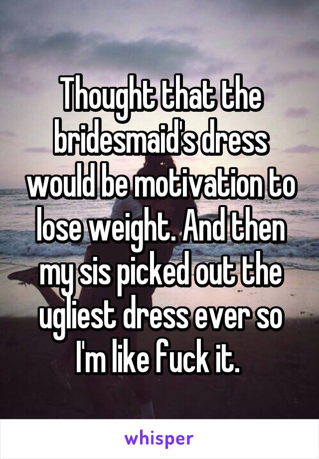 Thought that the bridesmaid's dress would be motivation to lose weight. And then my sis picked out the ugliest dress ever so I'm like fuck it. 