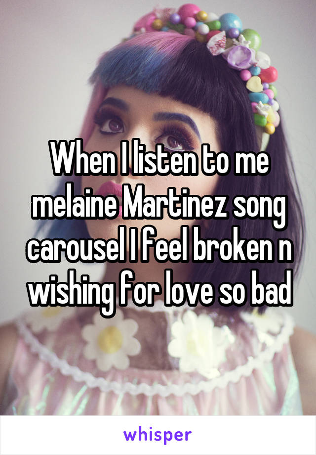 When I listen to me melaine Martinez song carousel I feel broken n wishing for love so bad