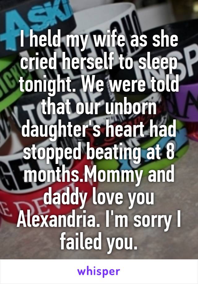 I held my wife as she cried herself to sleep tonight. We were told that our unborn daughter's heart had stopped beating at 8 months.Mommy and daddy love you Alexandria. I'm sorry I failed you.