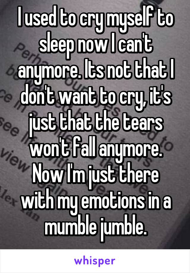 I used to cry myself to sleep now I can't anymore. Its not that I don't want to cry, it's just that the tears won't fall anymore.
Now I'm just there with my emotions in a mumble jumble.
