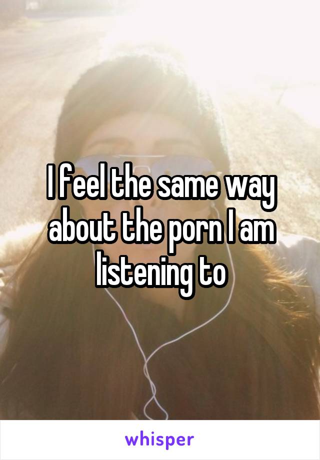 I feel the same way about the porn I am listening to