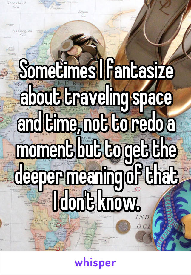 Sometimes I fantasize about traveling space and time, not to redo a moment but to get the deeper meaning of that I don't know.