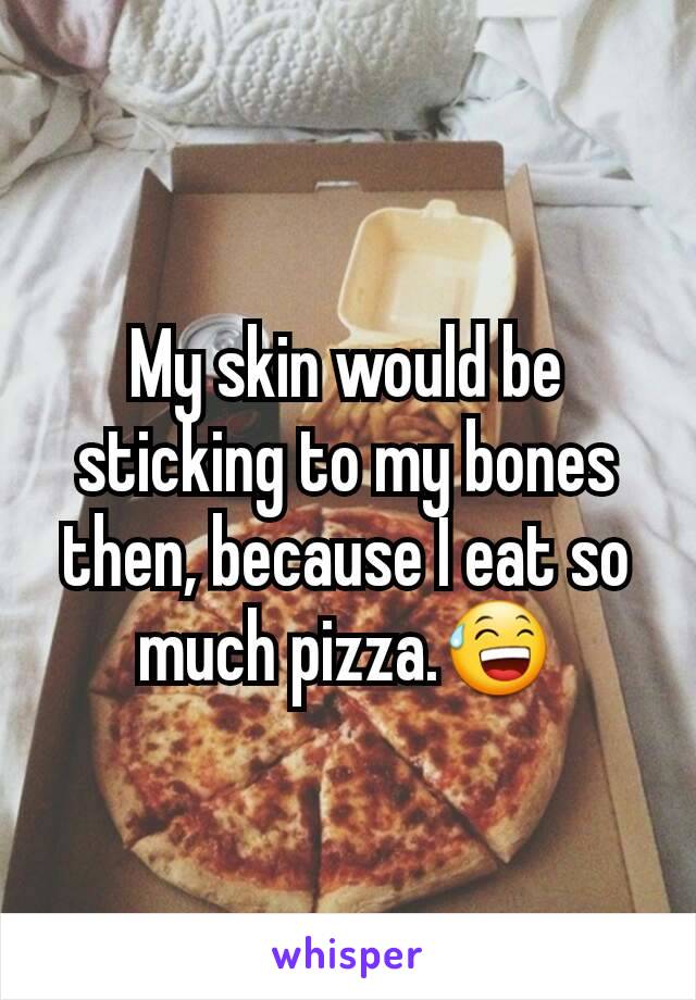 My skin would be sticking to my bones then, because I eat so much pizza.😅