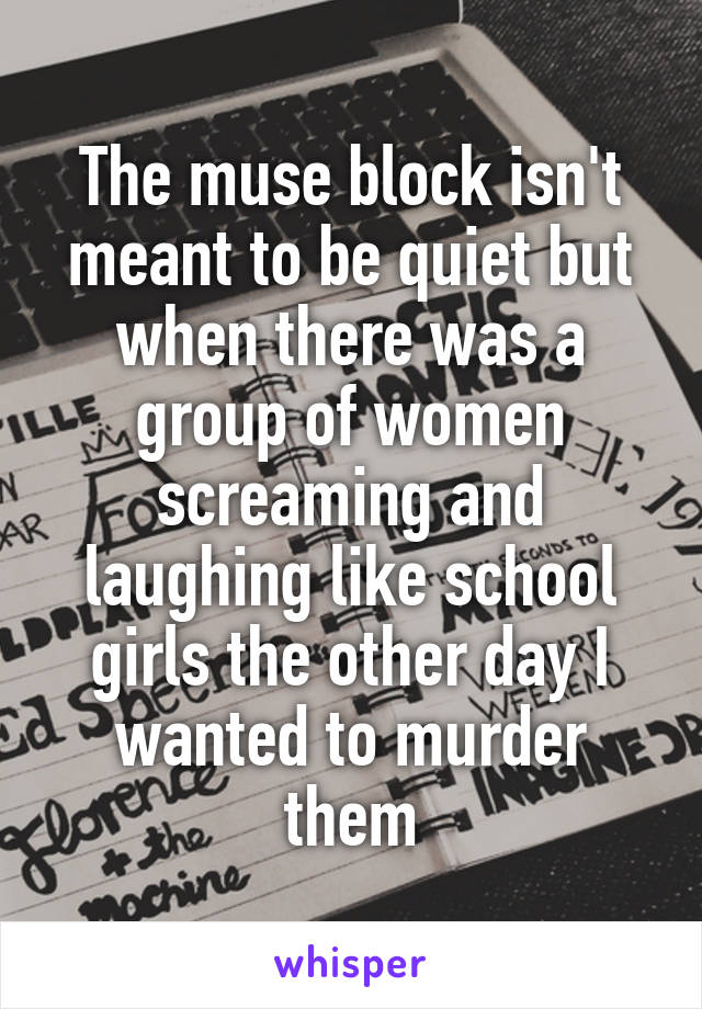 The muse block isn't meant to be quiet but when there was a group of women screaming and laughing like school girls the other day I wanted to murder them