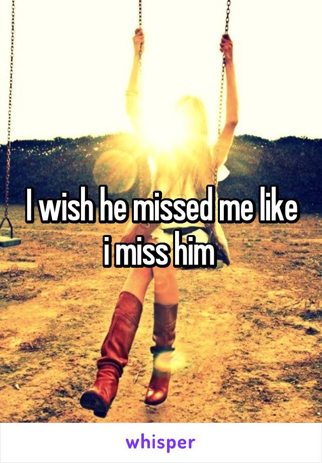 I wish he missed me like i miss him 