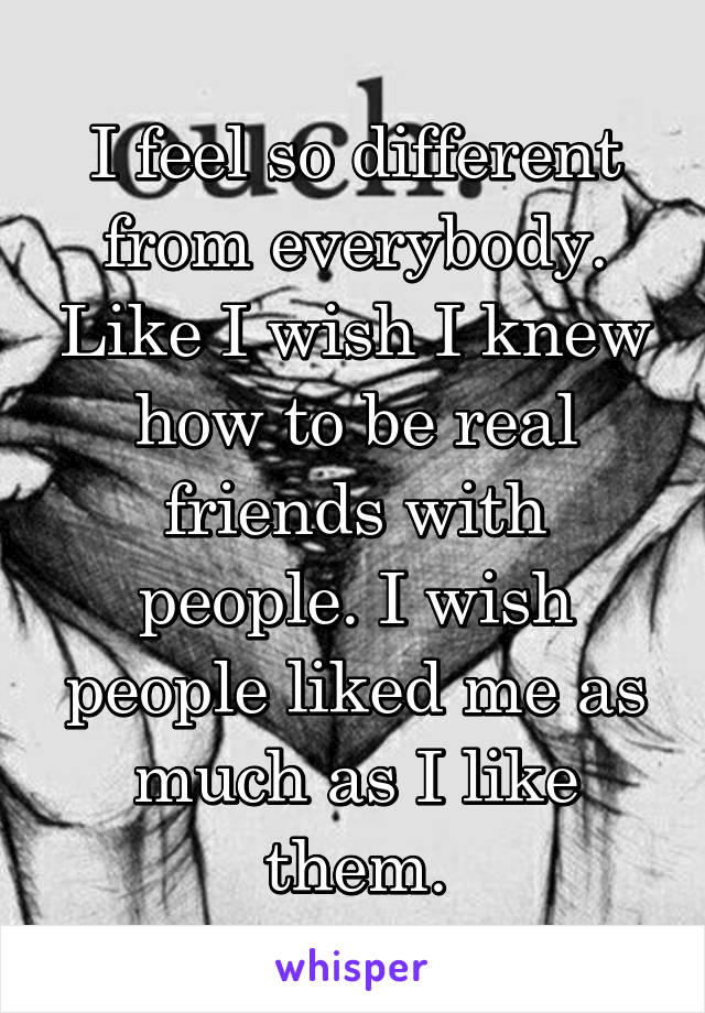 I feel so different from everybody. Like I wish I knew how to be real friends with people. I wish people liked me as much as I like them.