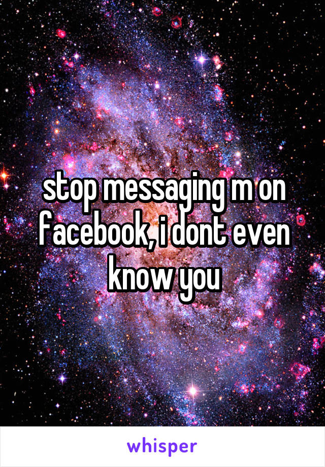 stop messaging m on facebook, i dont even know you