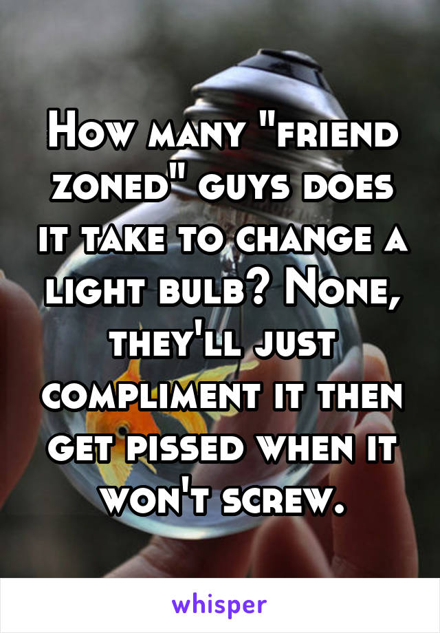 How many "friend zoned" guys does it take to change a light bulb? None, they'll just compliment it then get pissed when it won't screw.