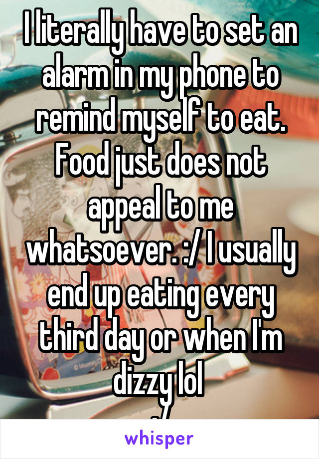 I literally have to set an alarm in my phone to remind myself to eat. Food just does not appeal to me whatsoever. :/ I usually end up eating every third day or when I'm dizzy lol 
:/