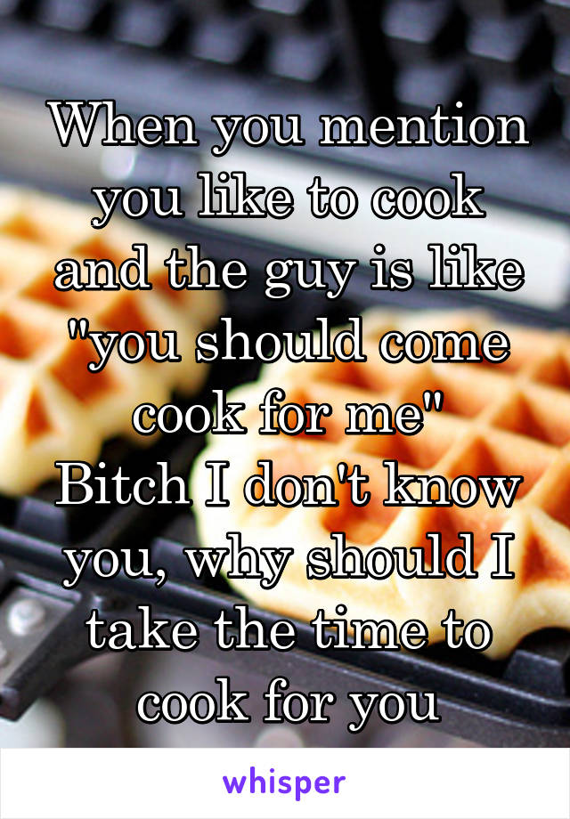 When you mention you like to cook and the guy is like "you should come cook for me"
Bitch I don't know you, why should I take the time to cook for you