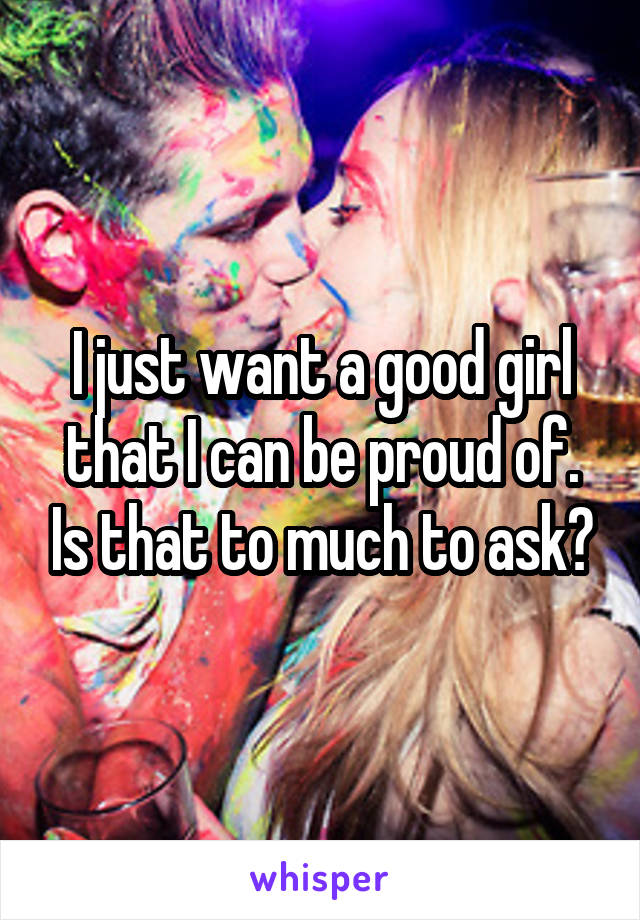 I just want a good girl that I can be proud of. Is that to much to ask?