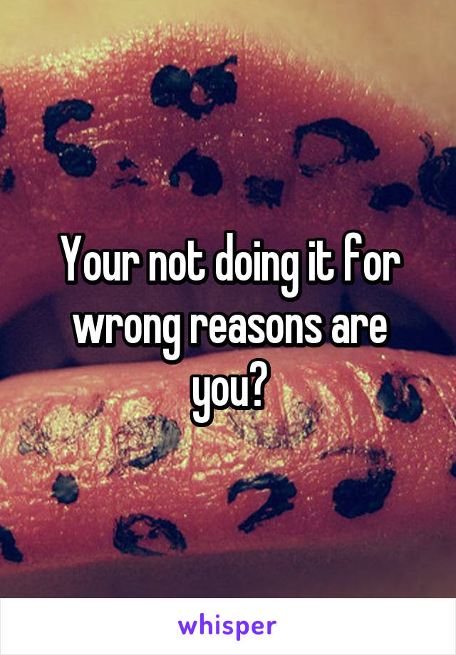 Your not doing it for wrong reasons are you?