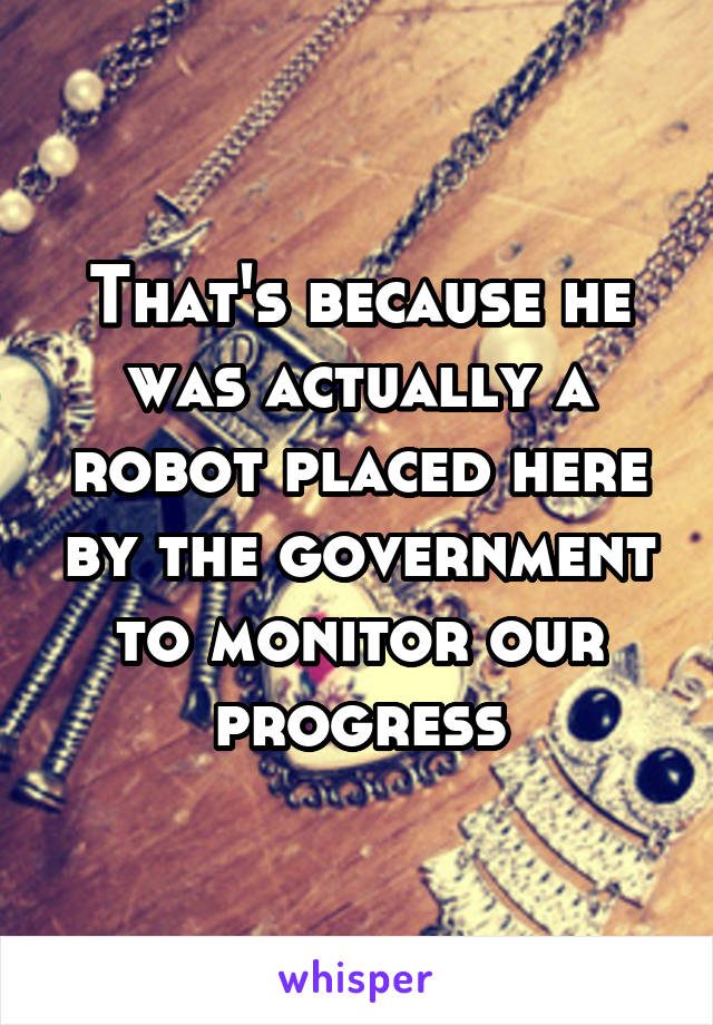 That's because he was actually a robot placed here by the government to monitor our progress