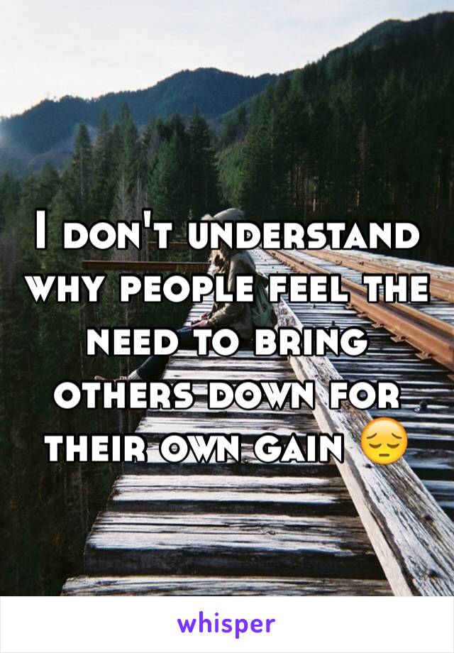 I don't understand why people feel the need to bring others down for their own gain 😔