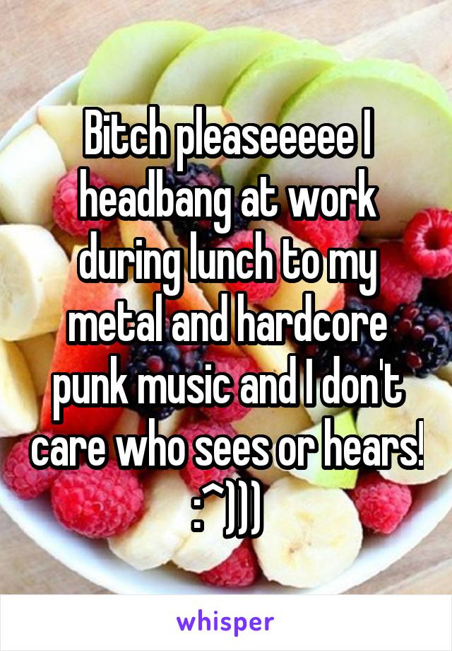 Bitch pleaseeeee I headbang at work during lunch to my metal and hardcore punk music and I don't care who sees or hears! :^)))