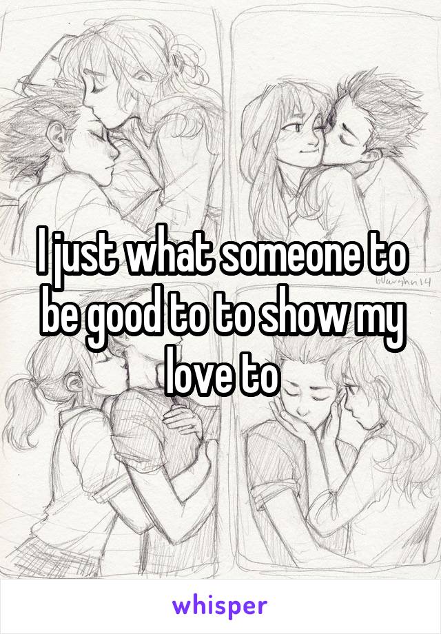 I just what someone to be good to to show my love to