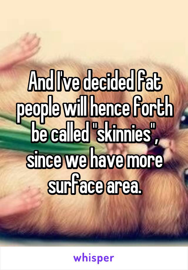 And I've decided fat people will hence forth be called "skinnies", since we have more surface area.