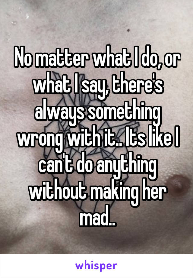 No matter what I do, or what I say, there's always something wrong with it.. Its like I can't do anything without making her mad..