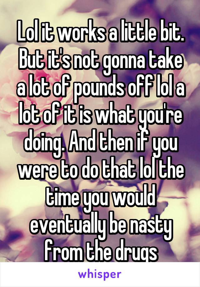 Lol it works a little bit. But it's not gonna take a lot of pounds off lol a lot of it is what you're doing. And then if you were to do that lol the time you would eventually be nasty from the drugs