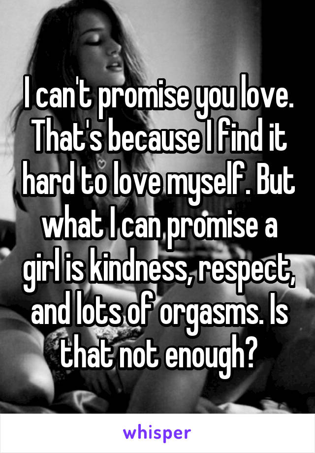 I can't promise you love. That's because I find it hard to love myself. But what I can promise a girl is kindness, respect, and lots of orgasms. Is that not enough?