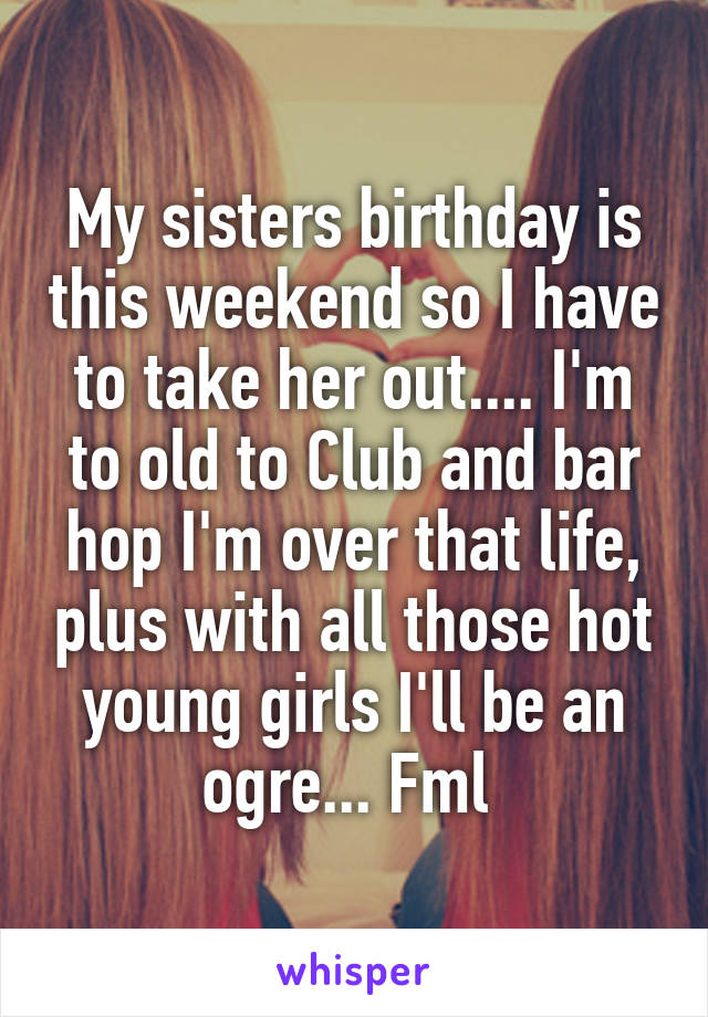 My sisters birthday is this weekend so I have to take her out.... I'm to old to Club and bar hop I'm over that life, plus with all those hot young girls I'll be an ogre... Fml 