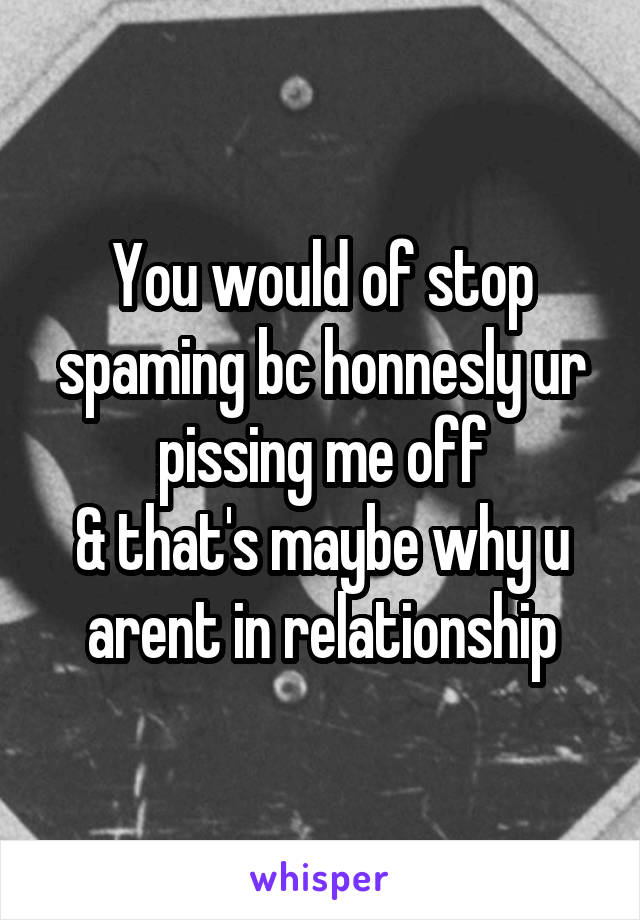 You would of stop spaming bc honnesly ur pissing me off
& that's maybe why u arent in relationship