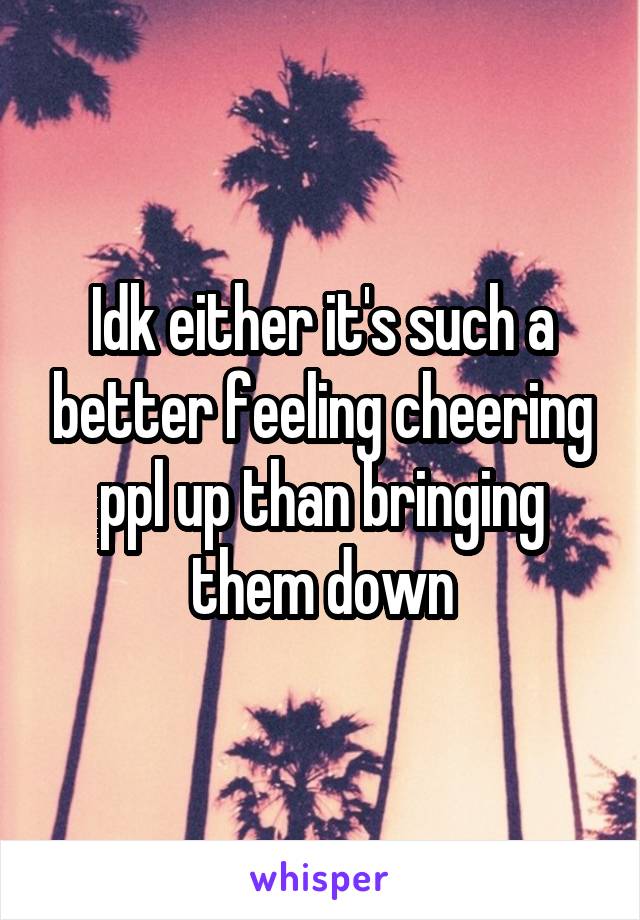 Idk either it's such a better feeling cheering ppl up than bringing them down