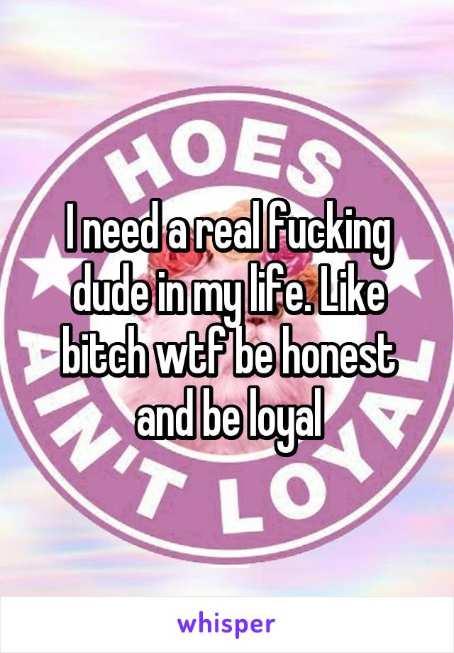 I need a real fucking dude in my life. Like bitch wtf be honest and be loyal