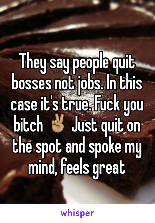 They say people quit bosses not jobs. In this case it's true. Fuck you bitch ✌🏽️ Just quit on the spot and spoke my mind, feels great 