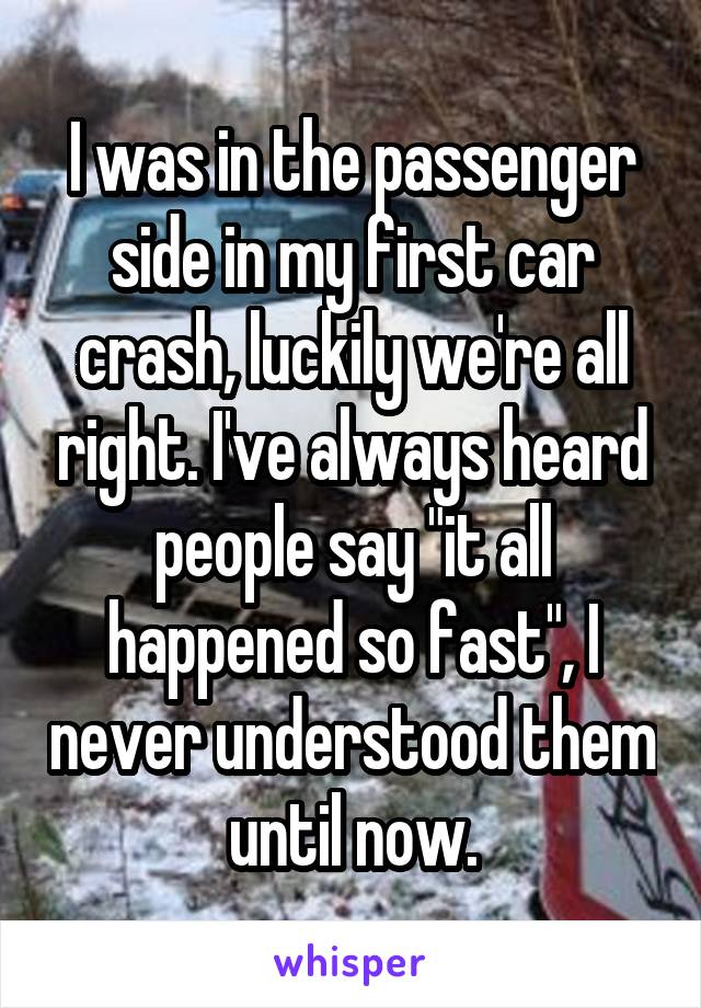 I was in the passenger side in my first car crash, luckily we're all right. I've always heard people say "it all happened so fast", I never understood them until now.