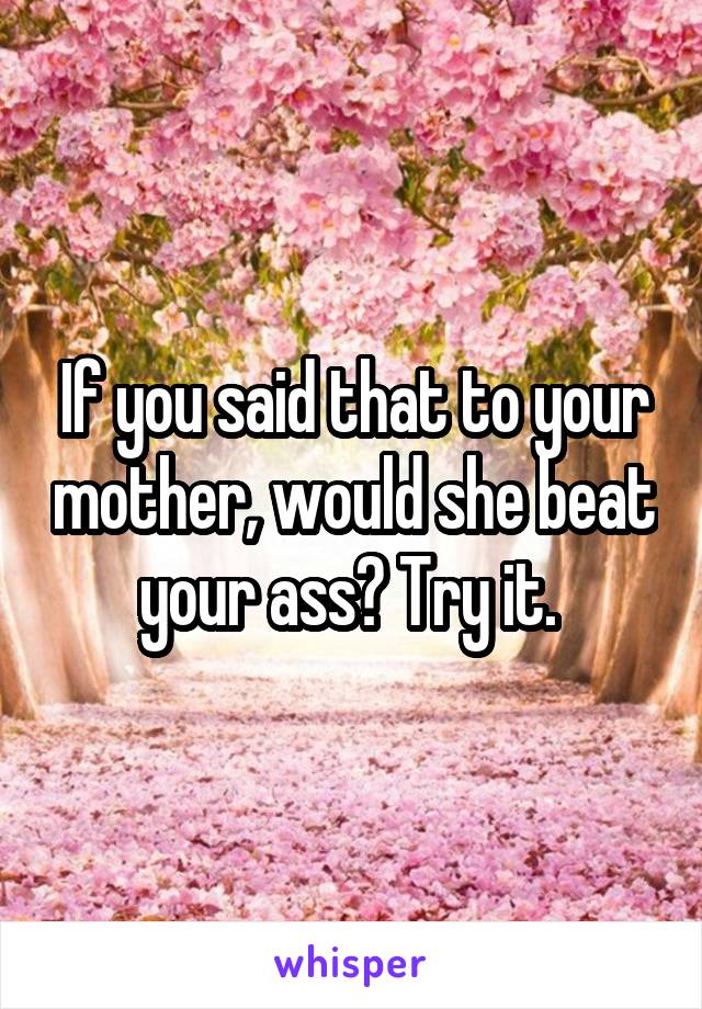 If you said that to your mother, would she beat your ass? Try it. 