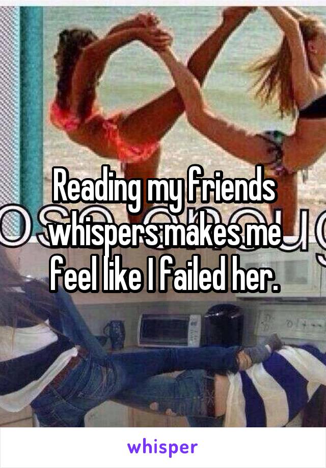 Reading my friends whispers makes me feel like I failed her.