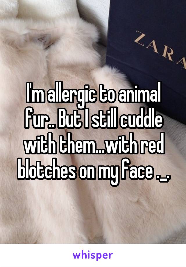 I'm allergic to animal fur.. But I still cuddle with them...with red blotches on my face ._.