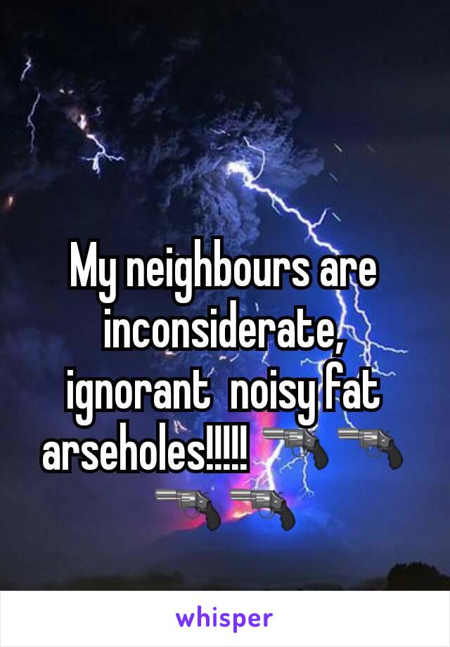 My neighbours are inconsiderate, ignorant  noisy fat arseholes!!!!! 🔫🔫🔫🔫