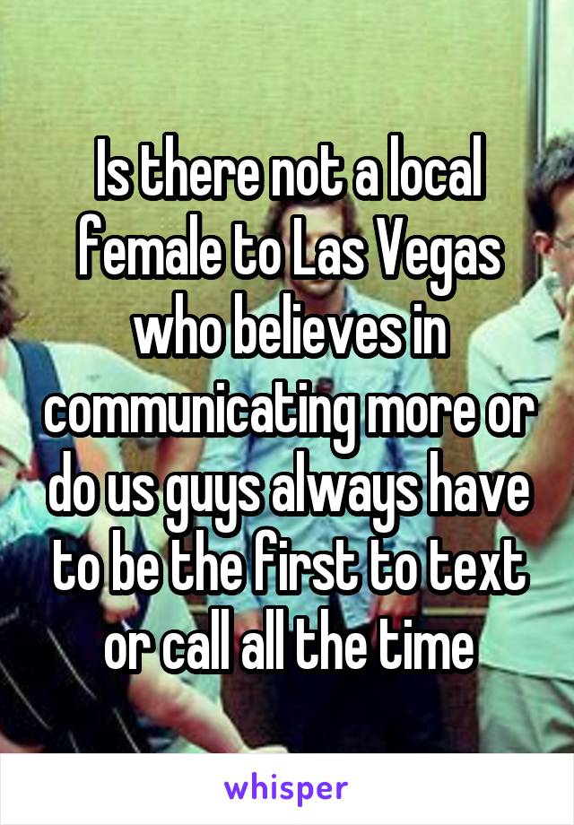 Is there not a local female to Las Vegas who believes in communicating more or do us guys always have to be the first to text or call all the time